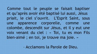 Comme tout le peuple se faisait baptiser
et qu’après avoir été baptisé lui aussi, Jésus
priait, le ciel s’ouvrit. L’Esprit Saint, sous
une apparence corporelle, comme une
colombe, descendit sur Jésus, et il y eut une
voix venant du ciel : « Toi, tu es mon Fils
bien-aimé ; en toi, je trouve ma joie. »
– Acclamons la Parole de Dieu.
 