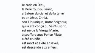 Je crois en Dieu,
le Père tout-puissant,
créateur du ciel et de la terre ;
et en Jésus-Christ,
son Fils unique, notre Seigneur,
qui a été conçu du Saint-Esprit,
est né de la Vierge Marie,
a souffert sous Ponce Pilate,
a été crucifié,
est mort et a été enseveli,
est descendu aux enfers,
 