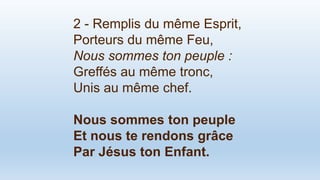 2 - Remplis du même Esprit,
Porteurs du même Feu,
Nous sommes ton peuple :
Greffés au même tronc,
Unis au même chef.
Nous sommes ton peuple
Et nous te rendons grâce
Par Jésus ton Enfant.
 