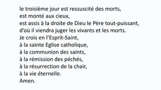 le troisième jour est ressuscité des morts,
est monté aux cieux,
est assis à la droite de Dieu le Père tout-puissant,
d’où il viendra juger les vivants et les morts.
Je crois en l’Esprit-Saint,
à la sainte Eglise catholique,
à la communion des saints,
à la rémission des péchés,
à la résurrection de la chair,
à la vie éternelle.
Amen.
 