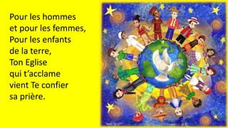 Pour les hommes
et pour les femmes,
Pour les enfants
de la terre,
Ton Eglise
qui t’acclame
vient Te confier
sa prière.
 