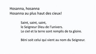 Hosanna, hosanna
Hosanna au plus haut des cieux!
Saint, saint, saint,
le Seigneur Dieu de l’univers.
Le ciel et la terre sont remplis de ta gloire.
Béni soit celui qui vient au nom du Seigneur.
 