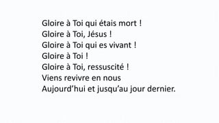 Gloire à Toi qui étais mort !
Gloire à Toi, Jésus !
Gloire à Toi qui es vivant !
Gloire à Toi !
Gloire à Toi, ressuscité !
Viens revivre en nous
Aujourd’hui et jusqu’au jour dernier.
 