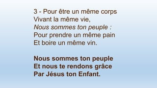 3 - Pour être un même corps
Vivant la même vie,
Nous sommes ton peuple :
Pour prendre un même pain
Et boire un même vin.
Nous sommes ton peuple
Et nous te rendons grâce
Par Jésus ton Enfant.
 