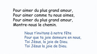 Pour aimer du plus grand amour,
Pour aimer comme tu nous aimes,
Pour aimer du plus grand amour,
Montre-nous le chemin.
Nous t’invitons à notre fête
Pour que ta joie demeure en nous,
Toi Jésus, la joie de Dieu.
Toi Jésus la joie de Dieu.
 