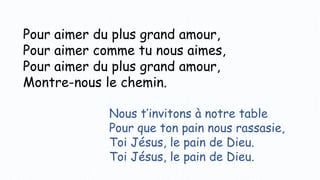 Pour aimer du plus grand amour,
Pour aimer comme tu nous aimes,
Pour aimer du plus grand amour,
Montre-nous le chemin.
Nous t’invitons à notre table
Pour que ton pain nous rassasie,
Toi Jésus, le pain de Dieu.
Toi Jésus, le pain de Dieu.
 