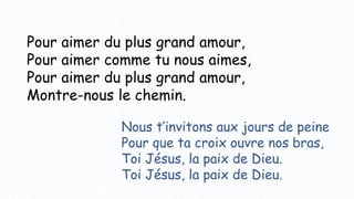 Pour aimer du plus grand amour,
Pour aimer comme tu nous aimes,
Pour aimer du plus grand amour,
Montre-nous le chemin.
Nous t’invitons aux jours de peine
Pour que ta croix ouvre nos bras,
Toi Jésus, la paix de Dieu.
Toi Jésus, la paix de Dieu.
 
