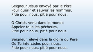 Seigneur Jésus envoyé par le Père
Pour guérir et sauver les hommes,
Pitié pour nous, pitié pour nous.
O Christ, venu dans le monde
Appeler tous les pécheurs,
Pitié pour nous, pitié pour nous.
Seigneur, élevé dans la gloire du Père
Où Tu intercèdes pour nous,
Pitié pour nous, pitié pour nous.
 