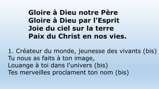 Gloire à Dieu notre Père
Gloire à Dieu par l'Esprit
Joie du ciel sur la terre
Paix du Christ en nos vies.
1. Créateur du monde, jeunesse des vivants (bis)
Tu nous as faits à ton image,
Louange à toi dans l'univers (bis)
Tes merveilles proclament ton nom (bis)
 