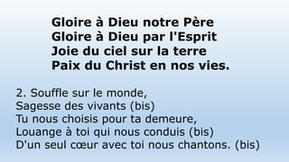 Gloire à Dieu notre Père
Gloire à Dieu par l'Esprit
Joie du ciel sur la terre
Paix du Christ en nos vies.
2. Souffle sur le monde,
Sagesse des vivants (bis)
Tu nous choisis pour ta demeure,
Louange à toi qui nous conduis (bis)
D'un seul cœur avec toi nous chantons. (bis)
 