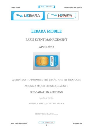 LEBARA GROUP FRANCE MARKETING DIVISION
PARIS EVENT MANAGEMENT 6TH APRIL 2010
0
LEBARA MOBILE
PARIS EVENT MANAGEMENT
APRIL 2010
A STRATEGY TO PROMOTE THE BRAND AND ITS PRODUCTS
AMONG A MAJOR ETHNIC SEGMENT :
SUB-SAHARIAN AFRICANS
MAINLY FROM:
WESTERN AFRICA / CENTRAL AFRICA
SUPERVISOR: DIABY Oumou
 