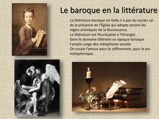 Le baroque en la littérature
La littérature baroque en Italie n'a pas du succès car
de la présence de l'Église qui adopte encore les
règles artistiques de la Renaissance.
La littérature est fleurissante à l'étranger.
Dans le domaine littéraire en époque baroque
l'ample usage des métaphores excelle.
On essaie l’amour pour le raffinement, pour le jeu
métaphorique.
 