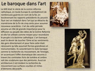 Le baroque dans l’art
Le 600 ètait le siècle de la contre-réforme
catholique, en toute Europe ils combattirent de
nombreuses guerres en nom de la foi, en
bouleversant les rapports précédents du pouvoir.
Tout ceci on traduisit dans l'art qui se détacha du
maniérisme de la fin de cinq-cents pour assumer
nouveaux caractères. L'art de cette période
assuma un rôle de grande importance pour la
diffusion au peuple des idées de la Contre Reforme
et elle fut utilisée comme moyen pour reconduire
le peuple à la doctrine catholique. L'art baroque
avait le devoir de toucher l'âme et les sentiments
des gens directement et pour faire cette ètait
nécessaire qu'elle assumait formes grandioses et
monumentales. Ils caractérisent le style baroque
comme la recherche du mouvement, de l'énergie,
en accentuant l'effet dramatique des oeuvres à
travers les contrastes forts de lumière et ombre
soit des sculptures que des peintures. Aussi en
architecture il est évident la recherche du
mouvement aux surfaces courbes et riches
d'éléments décoratifs.
 