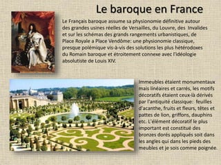 Le baroque en France
Le Français baroque assume sa physionomie définitive autour
des grandes usines réelles de Versailles, du Louvre, des Invalides
et sur les schémas des grands rangements urbanistiques, de
Place Royale a Place Vendôme: une physionomie classique,
presque polémique vis-à-vis des solutions les plus hétérodoxes
du Romain baroque et étroitement connexe avec l'idéologie
absolutiste de Louis XIV.
Immeubles étaient monumentaux
mais linéaires et carrés, les motifs
décoratifs étaient ceux-là dérivés
par l'antiquité classique: feuilles
d'acanthe, fruits et fleurs, têtes et
pattes de lion, griffons, dauphins
etc. L'élément décoratif le plus
important est constitué des
bronzes dorés appliqués soit dans
les angles qui dans les pieds des
meubles et je sois comme poignée.
 