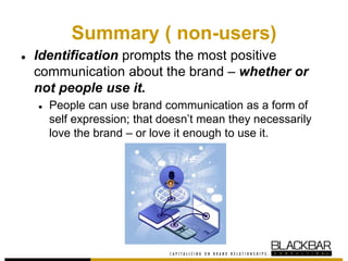Summary ( non-users)
● Identification prompts the most positive
communication about the brand – whether or
not people use it.
● People can use brand communication as a form of
self expression; that doesn’t mean they necessarily
love the brand – or love it enough to use it.
 
