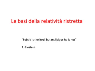 Le basi della relatività ristretta
“Subtle is the lord, but malicious he is not”
A. Einstein
 