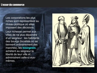 L’essor du commerce



   Les corporations les plus
   riches sont représentées au
   niveau politique où elles
   imposent des décisions.
   Leur richesse permet aux
   villes de ne plus dépendre
   d’un seigneur : les habitants
   des bourgs (localités où se
   tiennent ordinairement des
   marchés), les bourgeois,
   achètent au seigneur la
   liberté de leur ville et
   administrent celle-ci eux-
   mêmes.
 