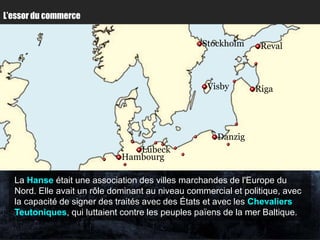 L’essor du commerce


                                                 Stockholm      Reval



                                                   Visby       Riga




                                                     Danzig
                                Lübeck
                             Hambourg

  La Hanse était une association des villes marchandes de l'Europe du
  Nord. Elle avait un rôle dominant au niveau commercial et politique, avec
  la capacité de signer des traités avec des États et avec les Chevaliers
  Teutoniques, qui luttaient contre les peuples païens de la mer Baltique.
 