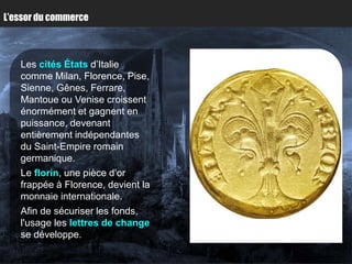 L’essor du commerce



   Les cités États d’Italie
   comme Milan, Florence, Pise,
   Sienne, Gênes, Ferrare,
   Mantoue ou Venise croissent
   énormément et gagnent en
   puissance, devenant
   entièrement indépendantes
   du Saint-Empire romain
   germanique.
   Le florin, une pièce d’or
   frappée à Florence, devient la
   monnaie internationale.
   Afin de sécuriser les fonds,
   l'usage les lettres de change
   se développe.
 