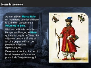 L’essor du commerce



   Au xıııe siècle, Marco Polo,
   un marchand vénitien atteignit
   la Chine en parcourant a
   Route de la Soie.
   Il fut accueillit à la cour de
   l’empereur Mongol, le Khan,
   qui avait conquis la Chine. Il y
   séjourna pendant 17 ans et
   fut chargé par le Khan de
   plusieurs missions
   diplomatiques.
   De retour à Vénice, il a décrit
   les richesses et l’immense
   pouvoir de l’empire mongol.
 
