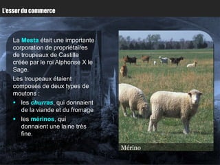 L’essor du commerce



   La Mesta était une importante
   corporation de propriétaires
   de troupeaux de Castille
   créée par le roi Alphonse X le
   Sage.
   Les troupeaux étaient
   composés de deux types de
   moutons :
    les churras, qui donnaient
      de la viande et du fromage
    les mérinos, qui
      donnaient une laine très
      fine.

                                    Mérino
                                    Churra
 