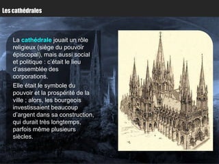 Les cathédrales



    La cathédrale jouait un rôle
    religieux (siège du pouvoir
    épiscopal), mais aussi social
    et politique : c’était le lieu
    d’assemblée des
    corporations.
    Elle était le symbole du
    pouvoir et la prospérité de la
    ville ; alors, les bourgeois
    investissaient beaucoup
    d’argent dans sa construction,
    qui durait très longtemps,
    parfois même plusieurs
    siècles.
 