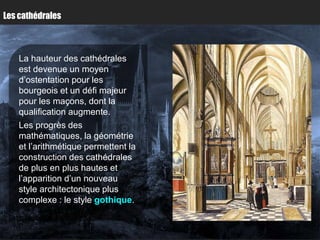 Les cathédrales



    La hauteur des cathédrales
    est devenue un moyen
    d’ostentation pour les
    bourgeois et un défi majeur
    pour les maçons, dont la
    qualification augmente.
    Les progrès des
    mathématiques, la géométrie
    et l’arithmétique permettent la
    construction des cathédrales
    de plus en plus hautes et
    l’apparition d’un nouveau
    style architectonique plus
    complexe : le style gothique.
 