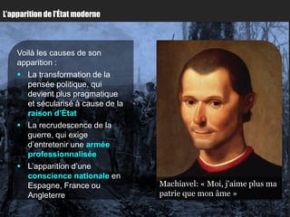 L’apparition de l’État moderne



    Voilà les causes de son
    apparition :
     La transformation de la
       pensée politique, qui
       devient plus pragmatique
       et sécularisé à cause de la
       raison d’État
     La recrudescence de la
       guerre, qui exige
       d’entretenir une armée
       professionnalisée
     L’apparition d’une
       conscience nationale en
       Espagne, France ou            Machiavel: « Moi, j'aime plus ma
       Angleterre                    patrie que mon âme »
 