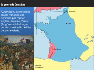 La guerre de Cents Ans

À Azincourt, la chevalerie                                  Azincourt

lourde française est
annihilée par l’armée
anglais, équipée d’arcs
                                                           Paris
(longbow) à très longue
portée : c’est la fin de l’ère
de la chevalerie.




                                                Bordeaux




                                  France
                                  Angleterre
 
