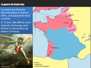 La guerre de Cents Ans

La moral des français
remonte grâce à Jeanne
d'Arc, une paysanne de la
Lorraine.
                                                                         Domrémy
À 13 ans, elle affirme avoir                                     Paris

entendu l'archange saint
Michel lui demandant de
libérer la France.




                                                      Bordeaux




                                France
                                Angleterre
Jeanne d’Arc                    Duché de Bourgogne
 