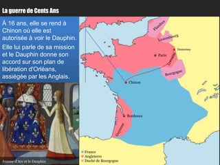 La guerre de Cents Ans

À 16 ans, elle se rend à
Chinon où elle est
autorisée à voir le Dauphin.
Elle lui parle de sa mission                                             Domrémy
et le Dauphin donne son                                          Paris

accord sur son plan de
libération d'Orléans,
assiégée par les Anglais.
                                                      Chinon




                                                      Bordeaux




                                France
                                Angleterre
Jeanne d’Arc et le Dauphin      Duché de Bourgogne
 