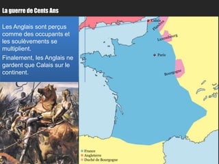 La guerre de Cents Ans
                                                    Calais
Les Anglais sont perçus
comme des occupants et
les soulèvements se
multiplient.
                                                       Paris
Finalement, les Anglais ne
gardent que Calais sur le
continent.




                              France
                              Angleterre
                              Duché de Bourgogne
 