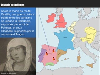 Les Rois catholiques

Après la morte du roi de
Castille, une guerre civile a
éclaté entre les partisans
de Jeanne la Beltraneja,                   ANGLETERRE


supportés par le roi de                                          Paris
Portugal, et ceux
d’Isabelle, supportés par la
couronne d’Aragon.
                                                        FRANCE
                                                                         AUTRICHE




                                           Bordeaux
                                CASTILLE




                                GRENADE




Jeanne la Beltraneja
 