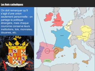 Les Rois catholiques

On doit remarquer qu’il
s’agit d’une union
seulement personnelle : on
partage la politique                       ANGLETERRE


étrangère, mais chaque                                           Paris
couronne conserve leurs
institutions, lois, monnaies,
douanes, etc.
                                                        FRANCE
                                                                         AUTRICHE




                                           Bordeaux
                                CASTILLE




                                GRENADE
 