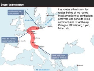 L’essor du commerce
                                                                                Les routes atlantiques, les
         Produits baltes (blé,
         cuivre, fourrures…)                                                    routes baltes et les routes
                                                                  Stockholm
                                                                                méditerranéennes confluaient
                                  M. du Nord
                                                                                à travers une série de villes
                                                                                commerciales : Hambourg,
                                                                  Danzig
                                                                                Cologne, Strasbourg, Lyon,
                                                         Lübeck
                                 Londres
                                                       Hambourg                 Milan, etc.
                                           Anvers
                                             Cologne


                                               Strasbourg
 Draps des Flandres,
 salaison de hareng      La Rochelle
                                              Lyon

                                                 Milan
                   Bilbao                                Venise



                                                                        Verre, teints, draps,
                                                                        et produits orientaux



                                                                                                Antioche


                                                     M. méditerranée              Candie
 