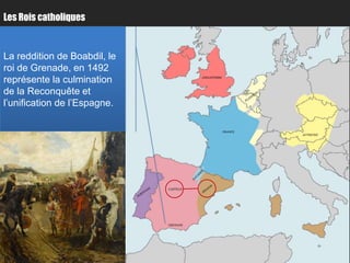Les Rois catholiques


La reddition de Boabdil, le
roi de Grenade, en 1492
représente la culmination                ANGLETERRE


                                                               Paris
de la Reconquête et
l’unification de l’Espagne.

                                                      FRANCE
                                                                       AUTRICHE




                                         Bordeaux
                              CASTILLE




                              GRENADE
 