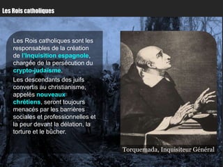 Les Rois catholiques



    Les Rois catholiques sont les
    responsables de la création
    de l’Inquisition espagnole,
    chargée de la persécution du
    crypto-judaïsme.
    Les descendants des juifs
    convertis au christianisme,
    appelés nouveaux
    chrétiens, seront toujours
    menacés par les barrières
    sociales et professionnelles et
    la peur devant la délation, la
    torture et le bûcher.

                                      Torquemada, Inquisiteur Général
 