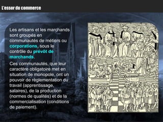 L’essor du commerce



   Les artisans et les marchands
   sont groupés en
   communautés de métiers ou
   corporations, sous le
   contrôle du prévôt de
   marchands.
   Ces communautés, que leur
   caractère obligatoire met en
   situation de monopole, ont un
   pouvoir de règlementation du
   travail (apprentissage,
   salaires), de la production
   (normes de qualités) et de la
   commercialisation (conditions
   de paiement).
 