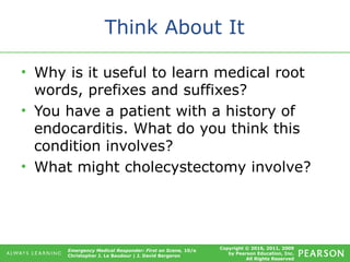 Copyright © 2016, 2011, 2009
by Pearson Education, Inc.
All Rights Reserved
Emergency Medical Responder: First on Scene, 10/e
Christopher J. Le Baudour | J. David Bergeron
Think About It
• Why is it useful to learn medical root
words, prefixes and suffixes?
• You have a patient with a history of
endocarditis. What do you think this
condition involves?
• What might cholecystectomy involve?
 