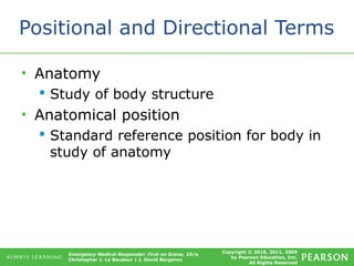 Copyright © 2016, 2011, 2009
by Pearson Education, Inc.
All Rights Reserved
Emergency Medical Responder: First on Scene, 10/e
Christopher J. Le Baudour | J. David Bergeron
Positional and Directional Terms
• Anatomy
 Study of body structure
• Anatomical position
 Standard reference position for body in
study of anatomy
 