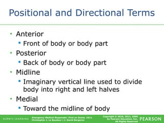 Copyright © 2016, 2011, 2009
by Pearson Education, Inc.
All Rights Reserved
Emergency Medical Responder: First on Scene, 10/e
Christopher J. Le Baudour | J. David Bergeron
Positional and Directional Terms
• Anterior
 Front of body or body part
• Posterior
 Back of body or body part
• Midline
 Imaginary vertical line used to divide
body into right and left halves
• Medial
 Toward the midline of body
 