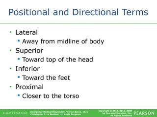 Copyright © 2016, 2011, 2009
by Pearson Education, Inc.
All Rights Reserved
Emergency Medical Responder: First on Scene, 10/e
Christopher J. Le Baudour | J. David Bergeron
Positional and Directional Terms
• Lateral
 Away from midline of body
• Superior
 Toward top of the head
• Inferior
 Toward the feet
• Proximal
 Closer to the torso
 