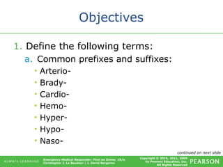 Copyright © 2016, 2011, 2009
by Pearson Education, Inc.
All Rights Reserved
Emergency Medical Responder: First on Scene, 10/e
Christopher J. Le Baudour | J. David Bergeron
Objectives
1. Define the following terms:
a. Common prefixes and suffixes:
• Arterio-
• Brady-
• Cardio-
• Hemo-
• Hyper-
• Hypo-
• Naso-
continued on next slide
 