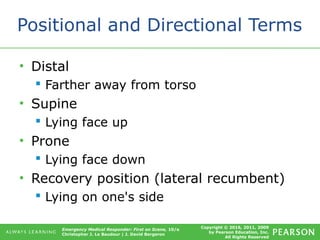 Copyright © 2016, 2011, 2009
by Pearson Education, Inc.
All Rights Reserved
Emergency Medical Responder: First on Scene, 10/e
Christopher J. Le Baudour | J. David Bergeron
Positional and Directional Terms
• Distal
 Farther away from torso
• Supine
 Lying face up
• Prone
 Lying face down
• Recovery position (lateral recumbent)
 Lying on one's side
 