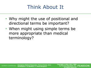 Copyright © 2016, 2011, 2009
by Pearson Education, Inc.
All Rights Reserved
Emergency Medical Responder: First on Scene, 10/e
Christopher J. Le Baudour | J. David Bergeron
Think About It
• Why might the use of positional and
directional terms be important?
• When might using simple terms be
more appropriate than medical
terminology?
 