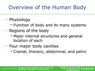 Copyright © 2016, 2011, 2009
by Pearson Education, Inc.
All Rights Reserved
Emergency Medical Responder: First on Scene, 10/e
Christopher J. Le Baudour | J. David Bergeron
Overview of the Human Body
• Physiology
 Function of body and its many systems
• Regions of the body
 Major internal structures and general
location of each
• Four major body cavities
 Cranial, thoracic, abdominal, and pelvic
 