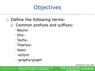 Copyright © 2016, 2011, 2009
by Pearson Education, Inc.
All Rights Reserved
Emergency Medical Responder: First on Scene, 10/e
Christopher J. Le Baudour | J. David Bergeron
Objectives
1. Define the following terms:
a. Common prefixes and suffixes:
• Neuro-
• Oro-
• Tachy-
• Thermo-
• Vaso-
• -ectom
• -graphy/graph
continued on next slide
 