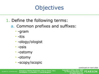 Copyright © 2016, 2011, 2009
by Pearson Education, Inc.
All Rights Reserved
Emergency Medical Responder: First on Scene, 10/e
Christopher J. Le Baudour | J. David Bergeron
Objectives
1. Define the following terms:
a. Common prefixes and suffixes:
• -gram
• -itis
• -ology/ologist
• -osis
• -ostomy
• -otomy
• -scopy/scopic
continued on next slide
 