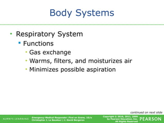 Copyright © 2016, 2011, 2009
by Pearson Education, Inc.
All Rights Reserved
Emergency Medical Responder: First on Scene, 10/e
Christopher J. Le Baudour | J. David Bergeron
Body Systems
• Respiratory System
 Functions
• Gas exchange
• Warms, filters, and moisturizes air
• Minimizes possible aspiration
continued on next slide
 
