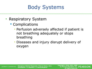 Copyright © 2016, 2011, 2009
by Pearson Education, Inc.
All Rights Reserved
Emergency Medical Responder: First on Scene, 10/e
Christopher J. Le Baudour | J. David Bergeron
Body Systems
• Respiratory System
 Complications
• Perfusion adversely affected if patient is
not breathing adequately or stops
breathing
• Diseases and injury disrupt delivery of
oxygen
 
